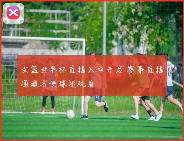 女篮世界杯直播入口开启 赛事直播通道方便球迷观看