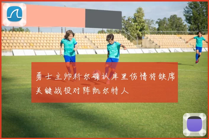 勇士主帅科尔确认库里伤情将缺席关键战役对阵凯尔特人