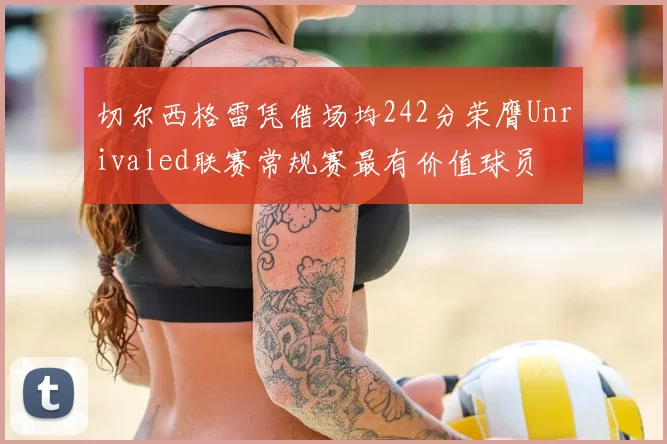 切尔西格雷凭借场均242分荣膺Unrivaled联赛常规赛最有价值球员