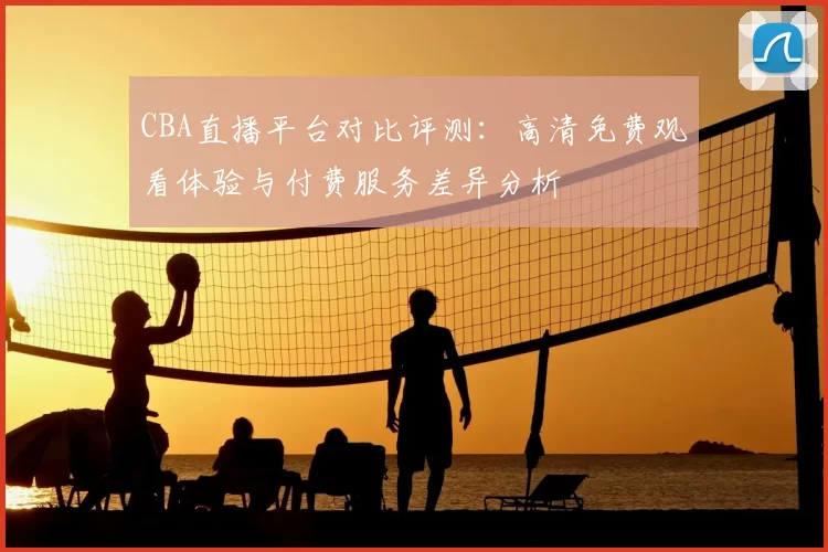 CBA直播平台对比评测：高清免费观看体验与付费服务差异分析