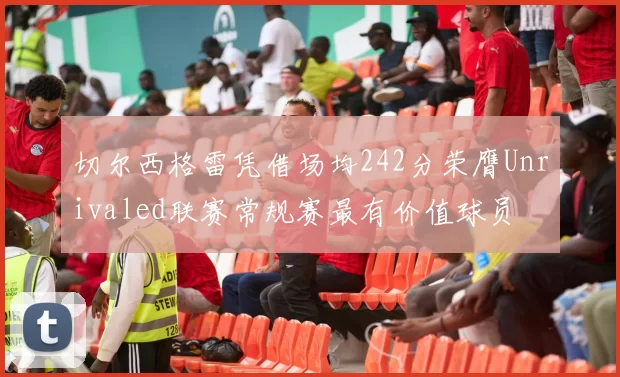 切尔西格雷凭借场均242分荣膺Unrivaled联赛常规赛最有价值球员