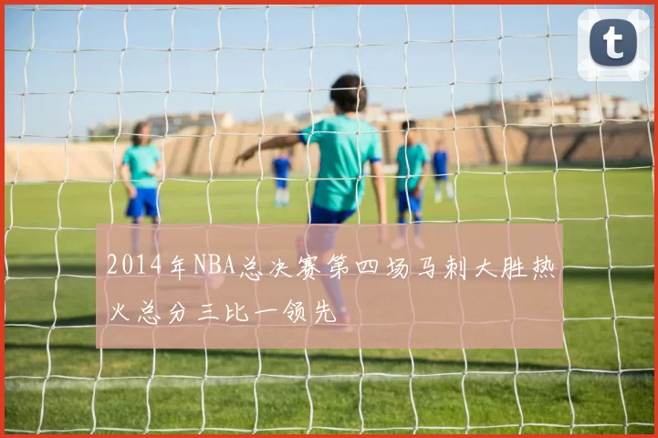 2014年NBA总决赛第四场马刺大胜热火总分三比一领先