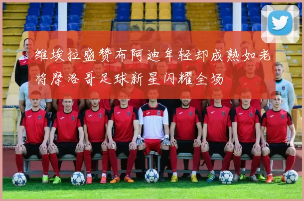 维埃拉盛赞布阿迪年轻却成熟如老将摩洛哥足球新星闪耀全场