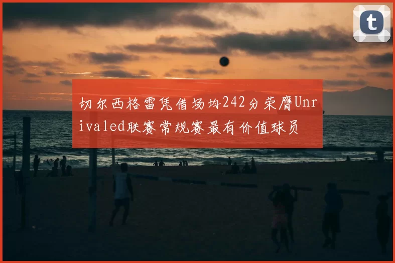 切尔西格雷凭借场均242分荣膺Unrivaled联赛常规赛最有价值球员