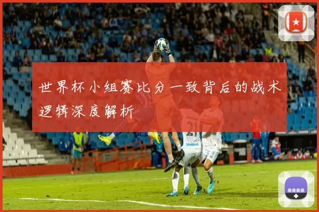 世界杯小组赛比分一致背后的战术逻辑深度解析