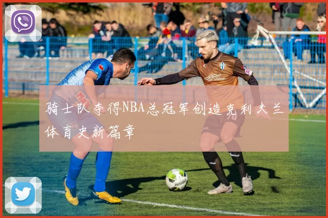 骑士队夺得NBA总冠军创造克利夫兰体育史新篇章