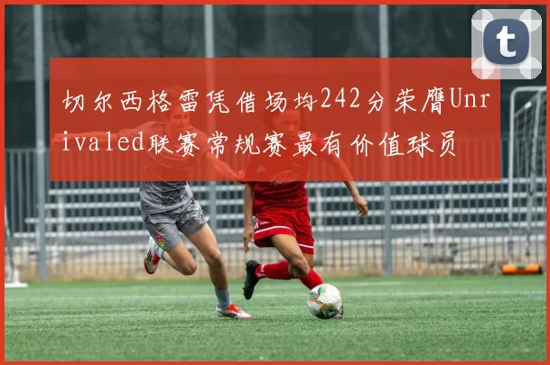 切尔西格雷凭借场均242分荣膺Unrivaled联赛常规赛最有价值球员