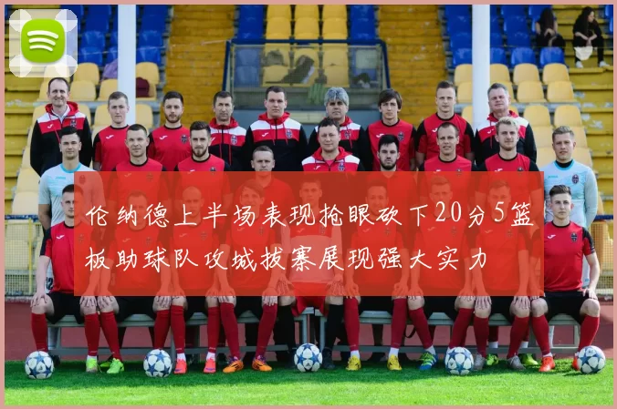 伦纳德上半场表现抢眼砍下20分5篮板助球队攻城拔寨展现强大实力