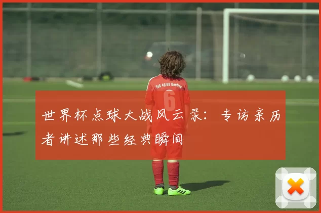 世界杯点球大战风云录：专访亲历者讲述那些经典瞬间