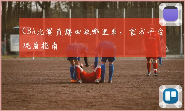 CBA比赛直播回放哪里看，官方平台观看指南
