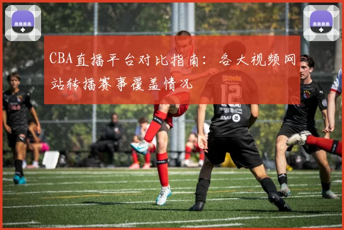 CBA直播平台对比指南：各大视频网站转播赛事覆盖情况