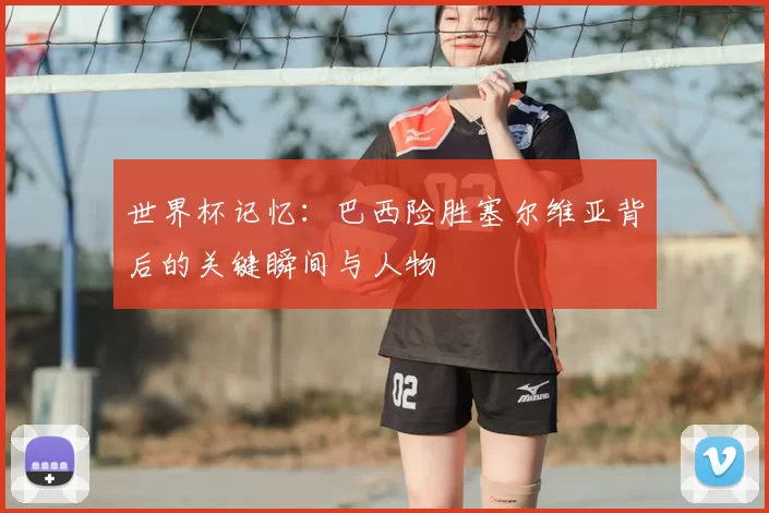 世界杯记忆：巴西险胜塞尔维亚背后的关键瞬间与人物