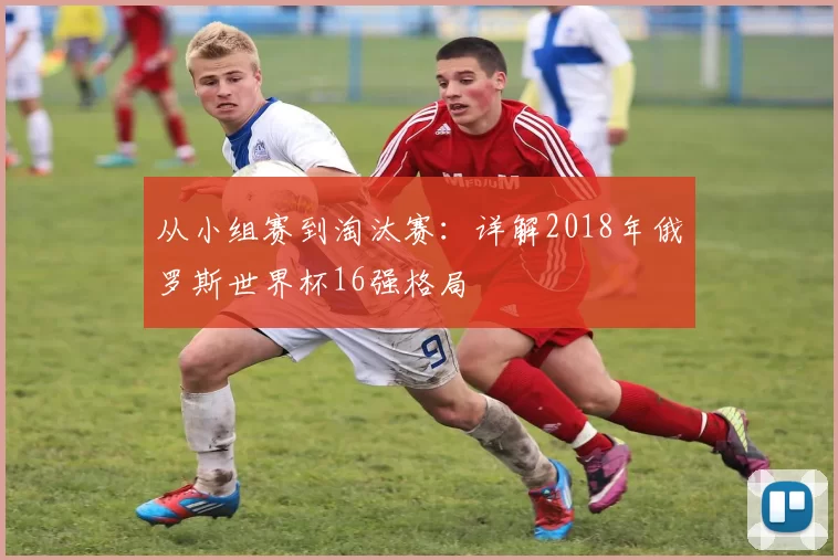 从小组赛到淘汰赛：详解2018年俄罗斯世界杯16强格局