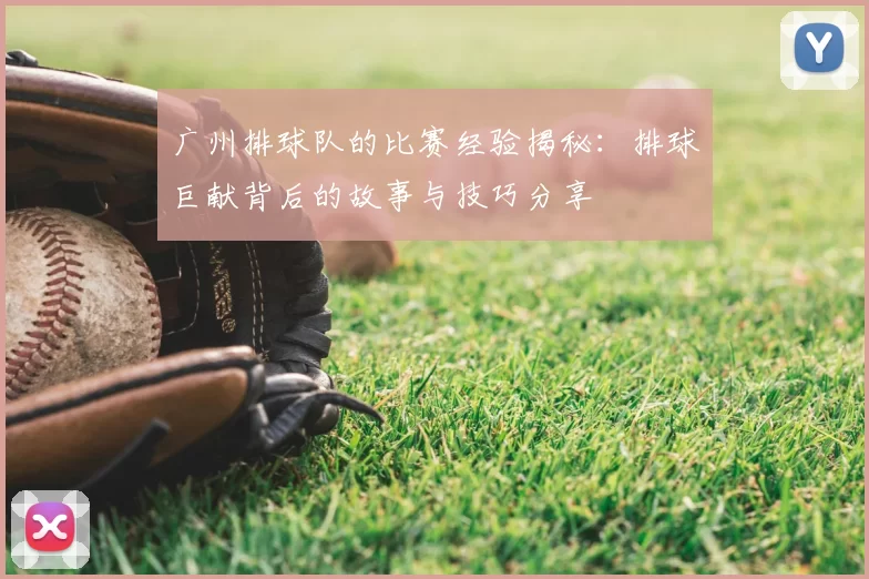 广州排球队的比赛经验揭秘：排球巨献背后的故事与技巧分享