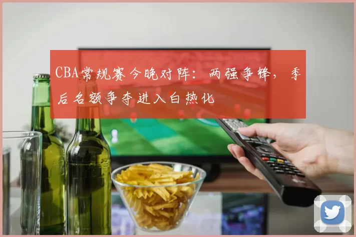 CBA常规赛今晚对阵：两强争锋，季后名额争夺进入白热化