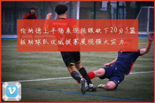 伦纳德上半场表现抢眼砍下20分5篮板助球队攻城拔寨展现强大实力