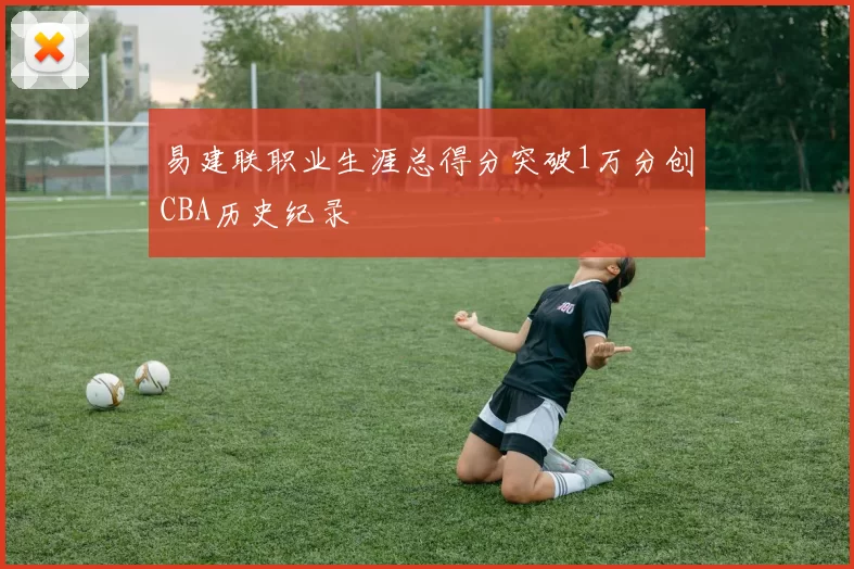 易建联职业生涯总得分突破1万分创CBA历史纪录