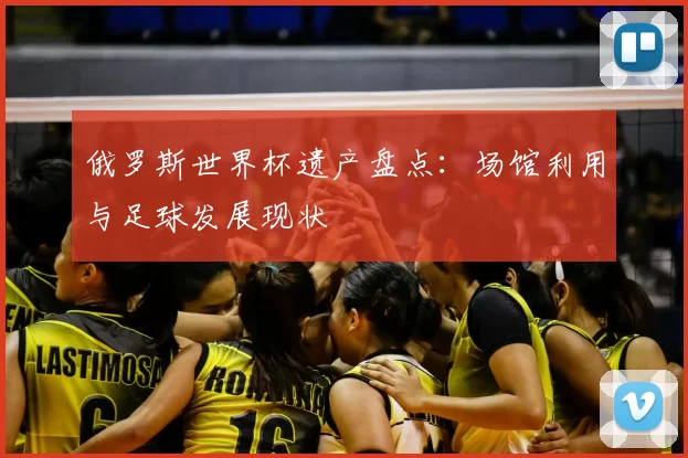俄罗斯世界杯遗产盘点：场馆利用与足球发展现状