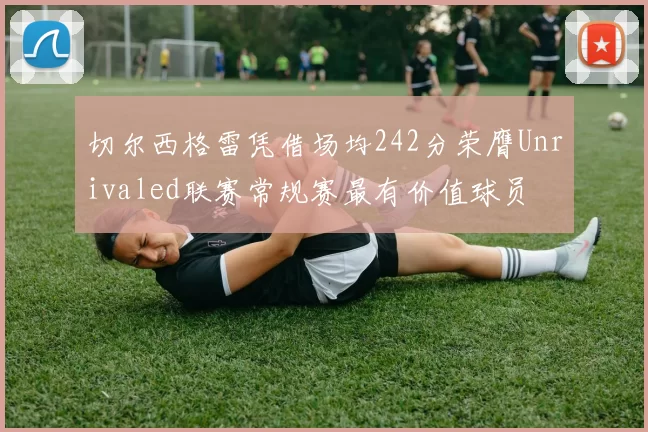 切尔西格雷凭借场均242分荣膺Unrivaled联赛常规赛最有价值球员