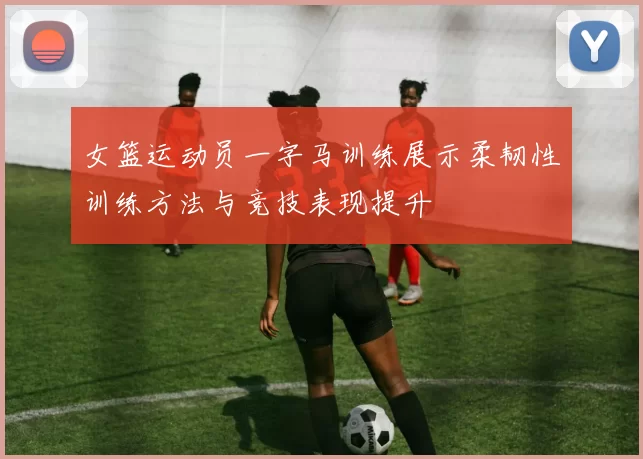 女篮运动员一字马训练展示柔韧性训练方法与竞技表现提升