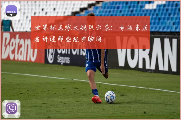 世界杯点球大战风云录：专访亲历者讲述那些经典瞬间