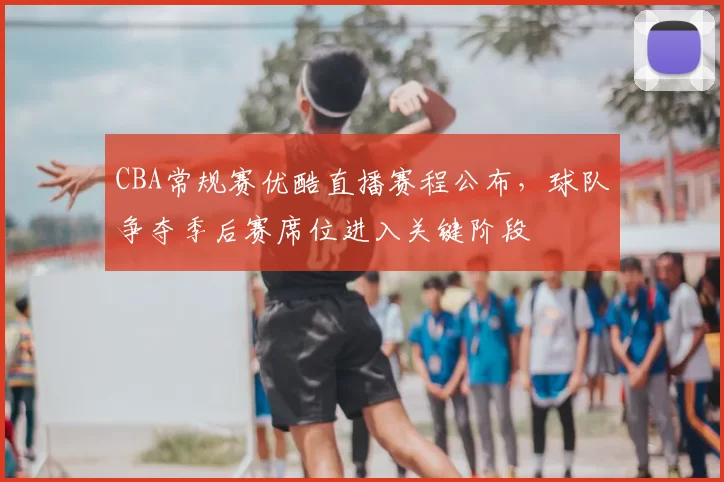 CBA常规赛优酷直播赛程公布,球队争夺季后赛席位进入关键阶段
