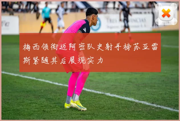 梅西领衔迈阿密队史射手榜苏亚雷斯紧随其后展现实力