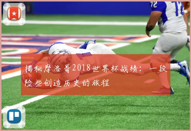 揭秘摩洛哥2018世界杯战绩：一段险些创造历史的旅程