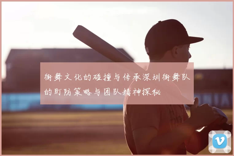 街舞文化的碰撞与传承深圳街舞队的盯防策略与团队精神探秘