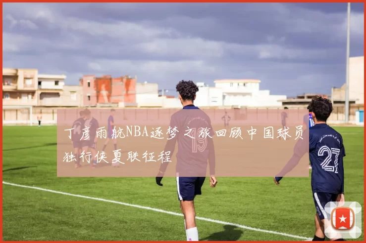 丁彦雨航NBA逐梦之旅回顾中国球员独行侠夏联征程