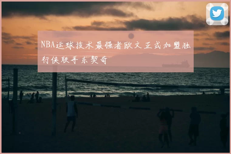 NBA运球技术最强者欧文正式加盟独行侠联手东契奇