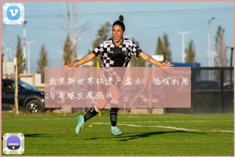 俄罗斯世界杯遗产盘点：场馆利用与足球发展现状