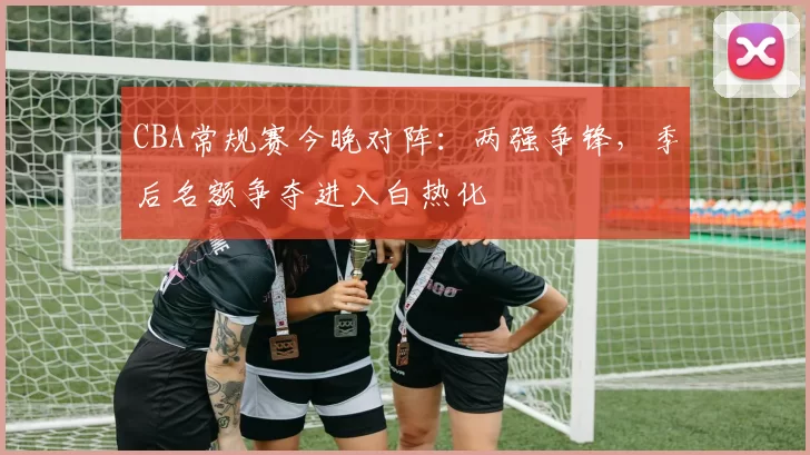CBA常规赛今晚对阵：两强争锋，季后名额争夺进入白热化