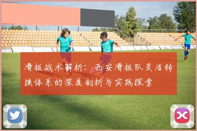 滑板战术解析：西安滑板队灵活转换体系的深度剖析与实践探索