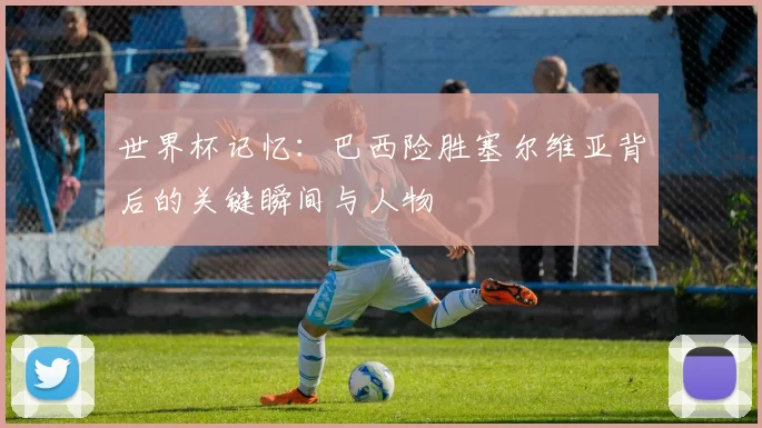 世界杯记忆：巴西险胜塞尔维亚背后的关键瞬间与人物