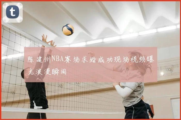 陈建州NBA赛场求婚成功现场视频曝光浪漫瞬间
