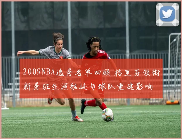 2009NBA选秀名单回顾 格里芬领衔新秀班生涯轨迹与球队重建影响
