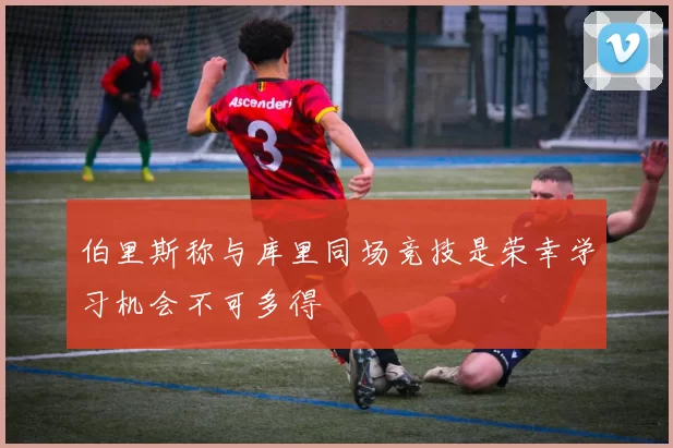 伯里斯称与库里同场竞技是荣幸学习机会不可多得