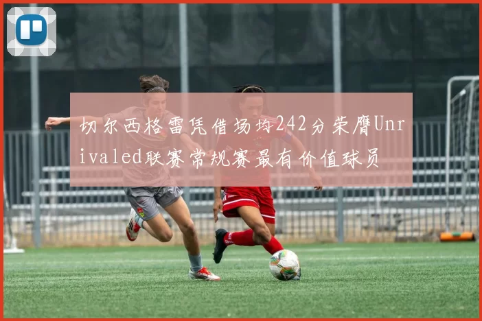 切尔西格雷凭借场均242分荣膺Unrivaled联赛常规赛最有价值球员