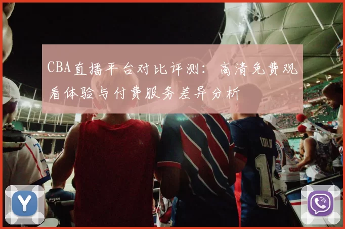 CBA直播平台对比评测:高清免费观看体验与付费服务差异分析