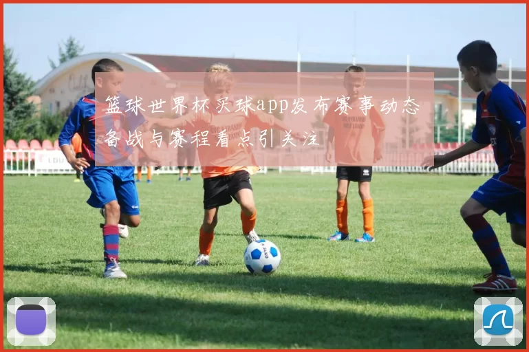 篮球世界杯买球app发布赛事动态 备战与赛程看点引关注