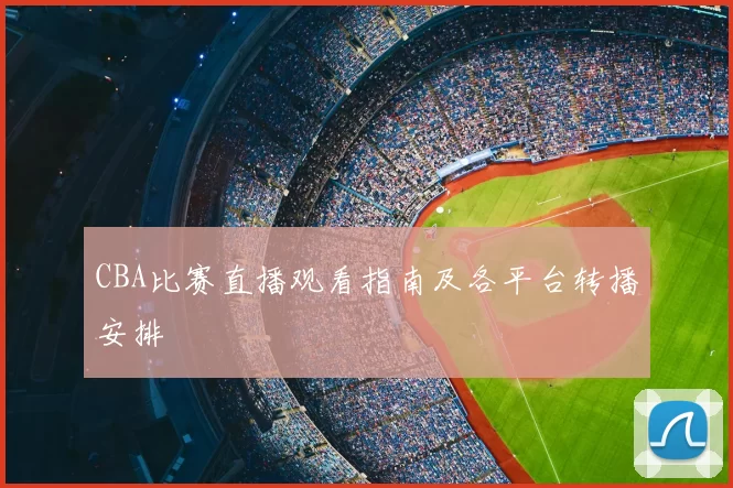 CBA比赛直播观看指南及各平台转播安排