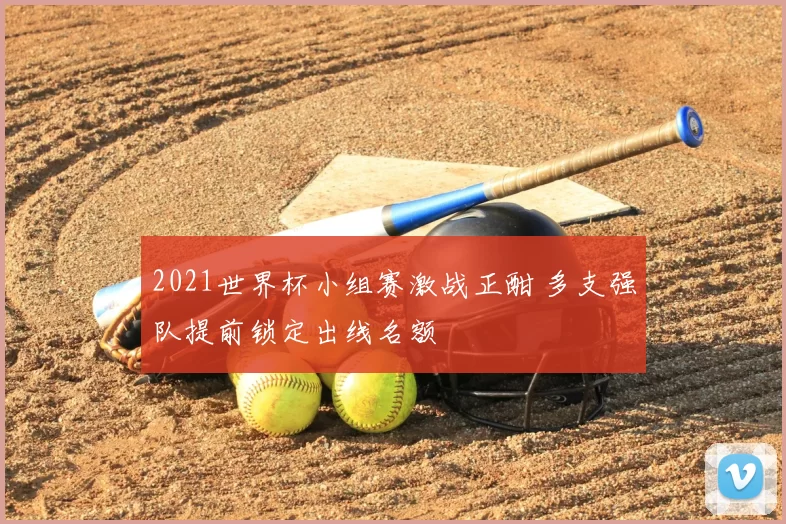 2021世界杯小组赛激战正酣 多支强队提前锁定出线名额