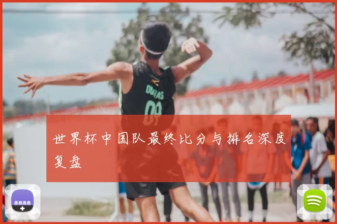 世界杯中国队最终比分与排名深度复盘