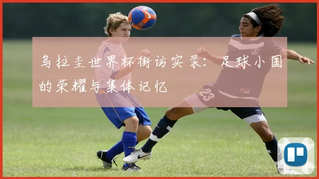 乌拉圭世界杯街访实录：足球小国的荣耀与集体记忆