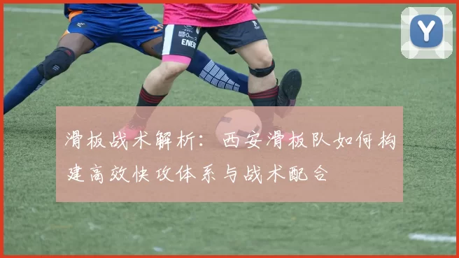 滑板战术解析：西安滑板队如何构建高效快攻体系与战术配合