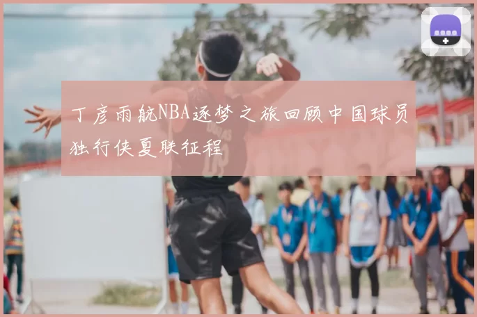 丁彦雨航NBA逐梦之旅回顾中国球员独行侠夏联征程