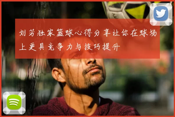 刘芳独家篮球心得分享让你在球场上更具竞争力与技巧提升