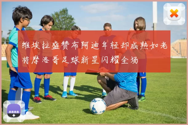 维埃拉盛赞布阿迪年轻却成熟如老将摩洛哥足球新星闪耀全场
