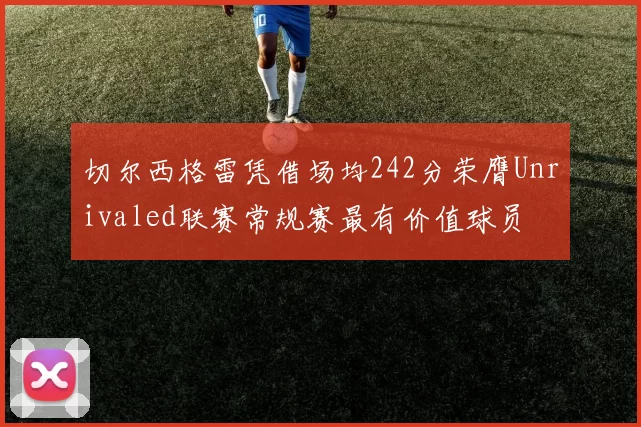 切尔西格雷凭借场均242分荣膺Unrivaled联赛常规赛最有价值球员